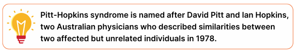 Pitt-Hopkins syndrome is named after David Pitt and Ian Hopkins, two Australian physicians who described similarities between two affected but unrelated individuals in 1978.