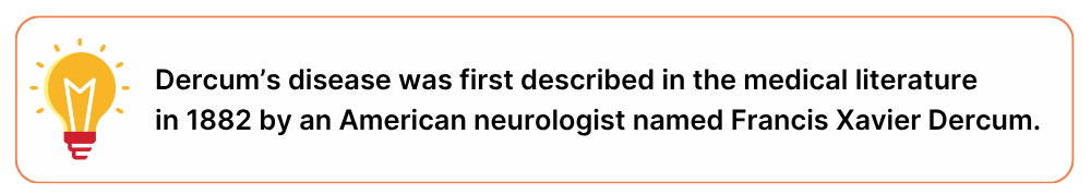 Dercum’s disease origin Dercum's disease was first described in the medical literature in 1882 by an American neurologist named Francis Xavier Dercum.